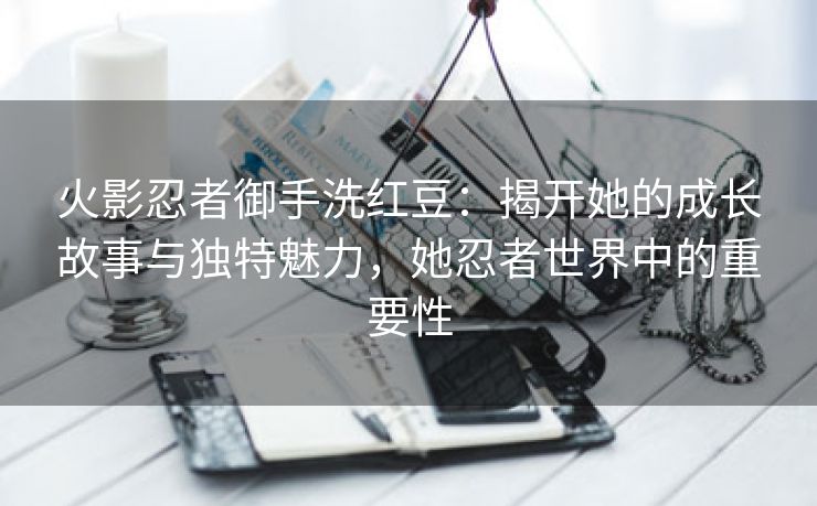 火影忍者御手洗红豆：揭开她的成长故事与独特魅力，她忍者世界中的重要性