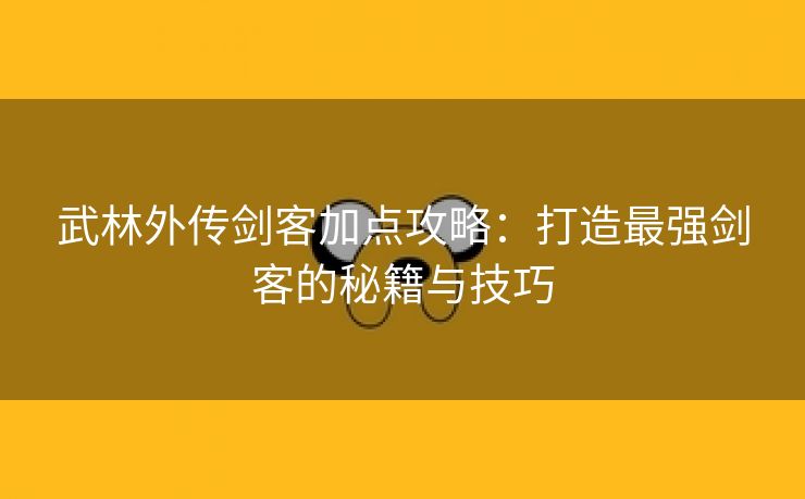 武林外传剑客加点攻略：打造最强剑客的秘籍与技巧