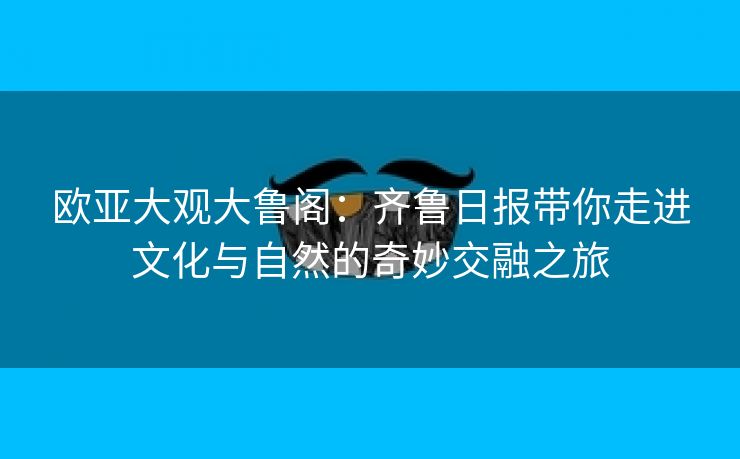 欧亚大观大鲁阁：齐鲁日报带你走进文化与自然的奇妙交融之旅