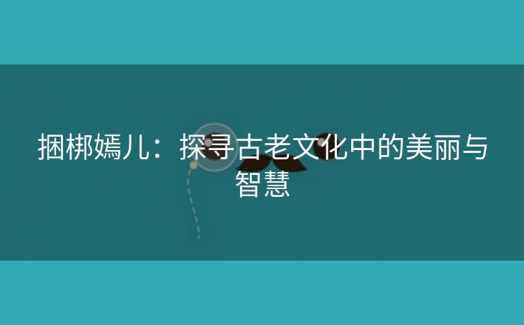 捆梆嫣儿：探寻古老文化中的美丽与智慧