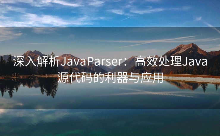 深入解析JavaParser：高效处理Java源代码的利器与应用