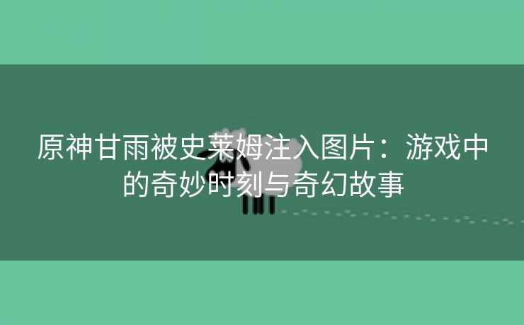 原神甘雨被史莱姆注入图片：游戏中的奇妙时刻与奇幻故事