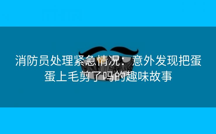 消防员处理紧急情况：意外发现把蛋蛋上毛剪了吗的趣味故事