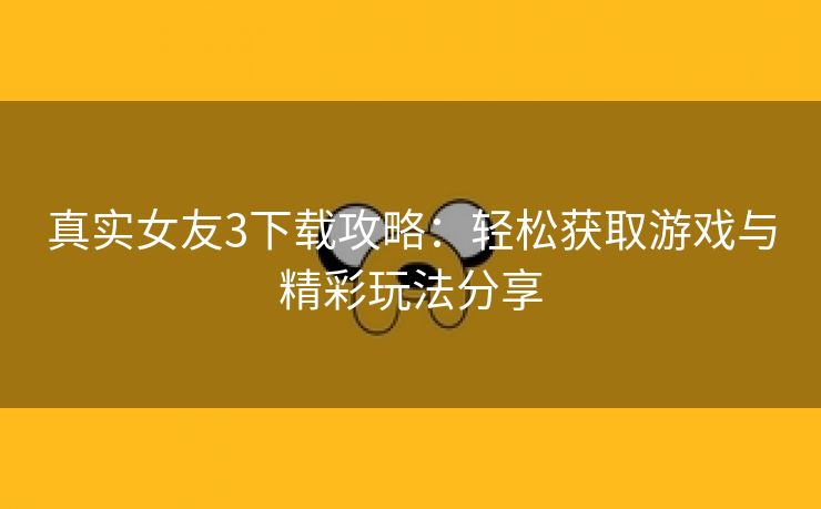 真实女友3下载攻略：轻松获取游戏与精彩玩法分享