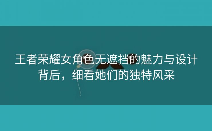 王者荣耀女角色无遮挡的魅力与设计背后，细看她们的独特风采