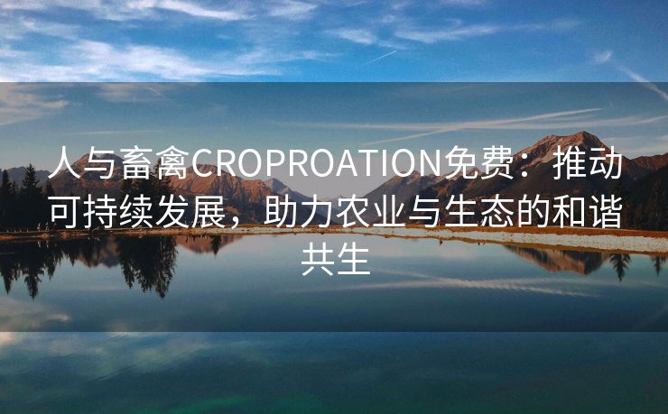 人与畜禽CROPROATION免费：推动可持续发展，助力农业与生态的和谐共生