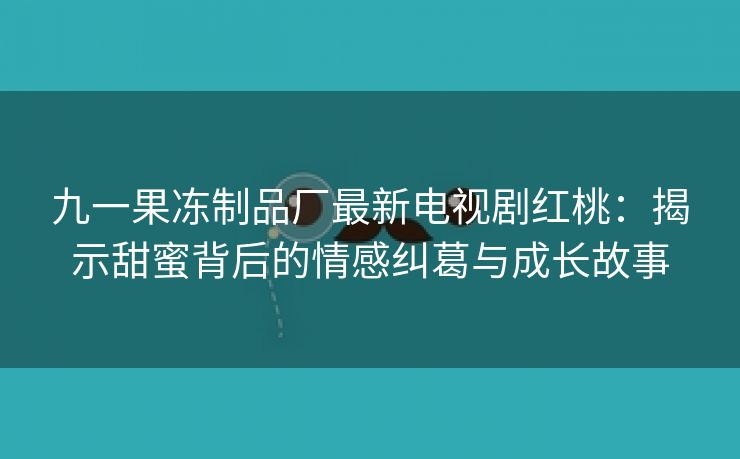 九一果冻制品厂最新电视剧红桃：揭示甜蜜背后的情感纠葛与成长故事