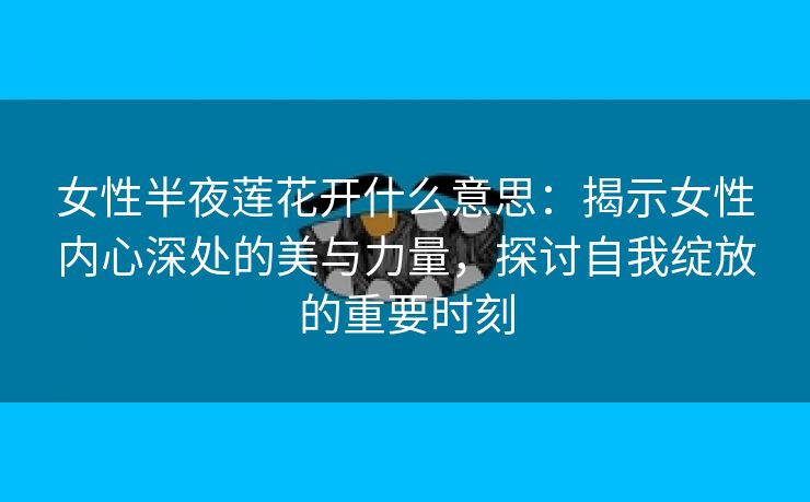 女性半夜莲花开什么意思：揭示女性内心深处的美与力量，探讨自我绽放的重要时刻