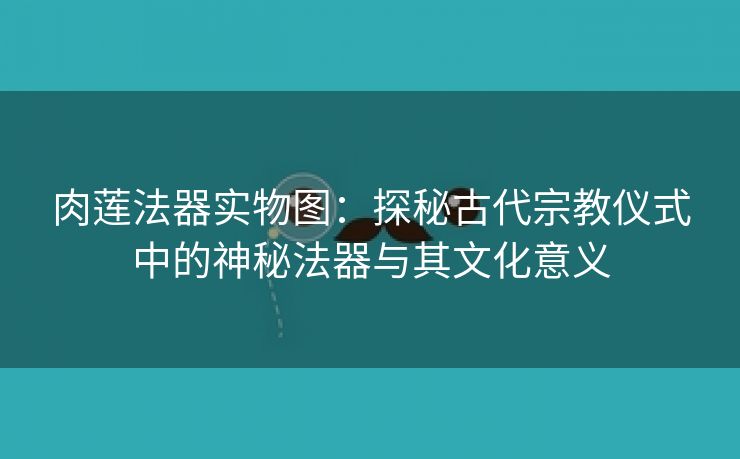 肉莲法器实物图：探秘古代宗教仪式中的神秘法器与其文化意义