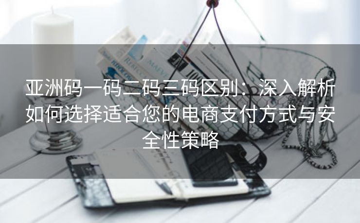 亚洲码一码二码三码区别：深入解析如何选择适合您的电商支付方式与安全性策略