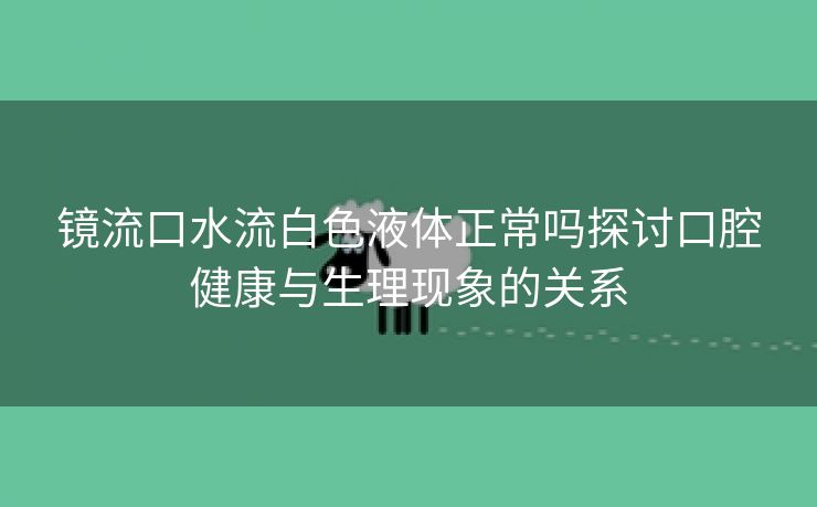 镜流口水流白色液体正常吗探讨口腔健康与生理现象的关系