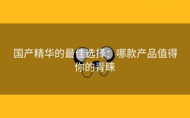 国产精华的最佳选择：哪款产品值得你的青睐