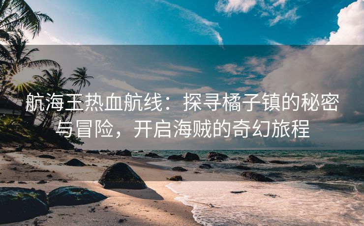 航海王热血航线：探寻橘子镇的秘密与冒险，开启海贼的奇幻旅程