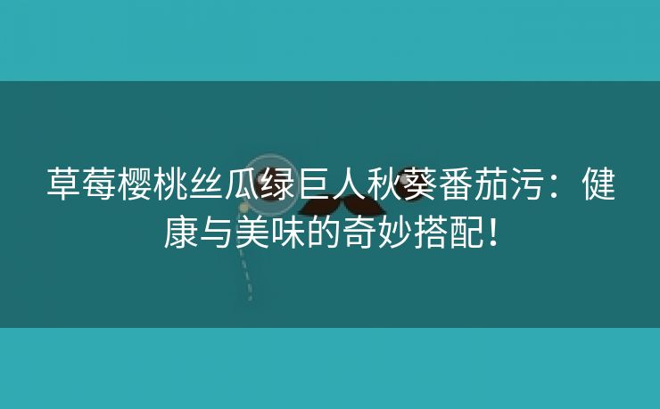 草莓樱桃丝瓜绿巨人秋葵番茄污：健康与美味的奇妙搭配！