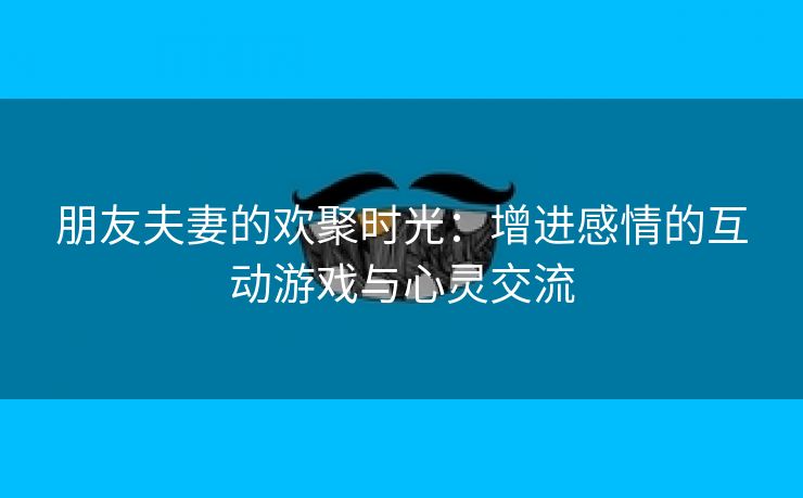 朋友夫妻的欢聚时光：增进感情的互动游戏与心灵交流