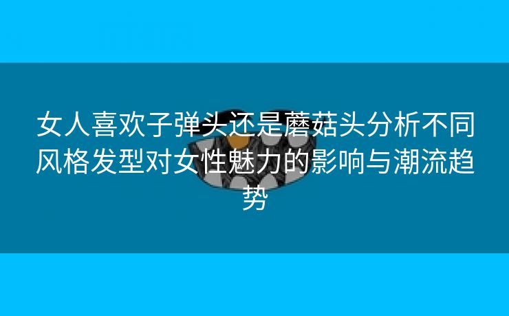 女人喜欢子弹头还是蘑菇头分析不同风格发型对女性魅力的影响与潮流趋势