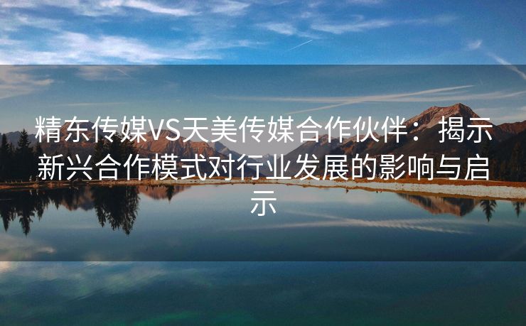 精东传媒VS天美传媒合作伙伴：揭示新兴合作模式对行业发展的影响与启示