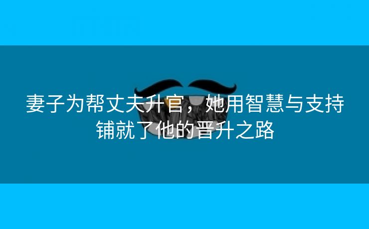 妻子为帮丈夫升官，她用智慧与支持铺就了他的晋升之路