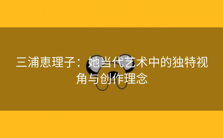 三浦恵理子：她当代艺术中的独特视角与创作理念