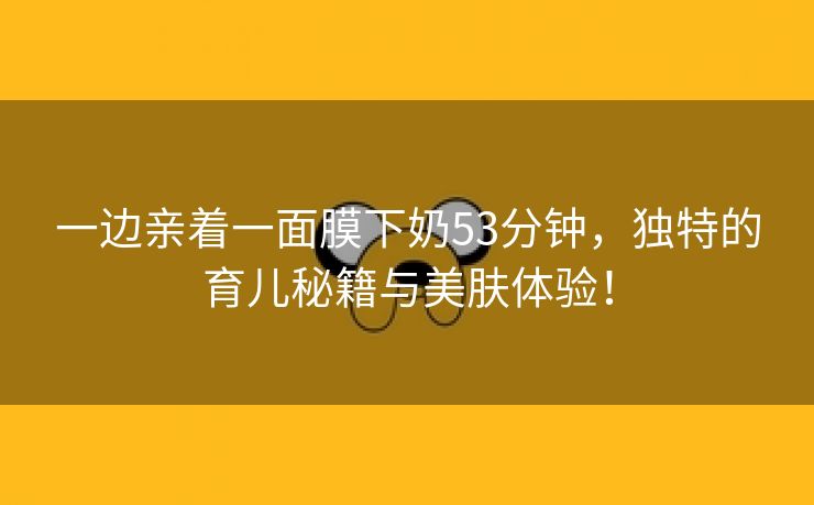 一边亲着一面膜下奶53分钟，独特的育儿秘籍与美肤体验！