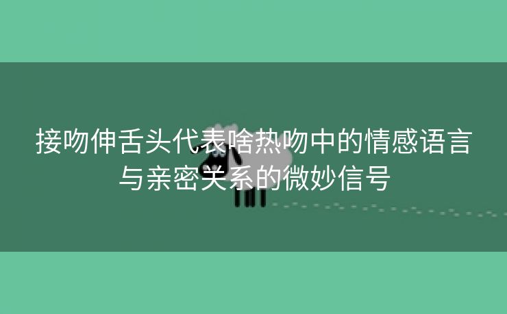 接吻伸舌头代表啥热吻中的情感语言与亲密关系的微妙信号