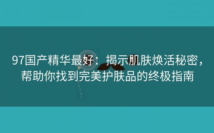 97国产精华最好：揭示肌肤焕活秘密，帮助你找到完美护肤品的终极指南