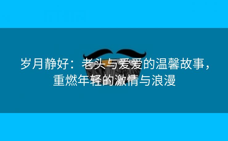 岁月静好：老头与爱爱的温馨故事，重燃年轻的激情与浪漫