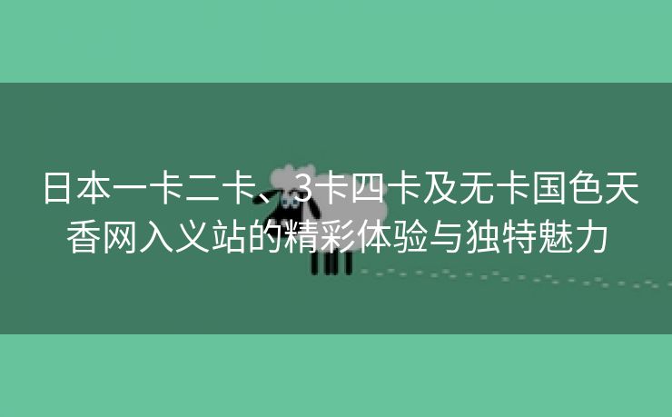 日本一卡二卡、3卡四卡及无卡国色天香网入义站的精彩体验与独特魅力