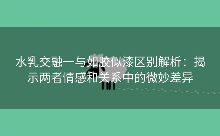 水乳交融一与如胶似漆区别解析：揭示两者情感和关系中的微妙差异