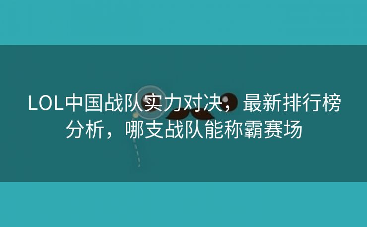 LOL中国战队实力对决，最新排行榜分析，哪支战队能称霸赛场