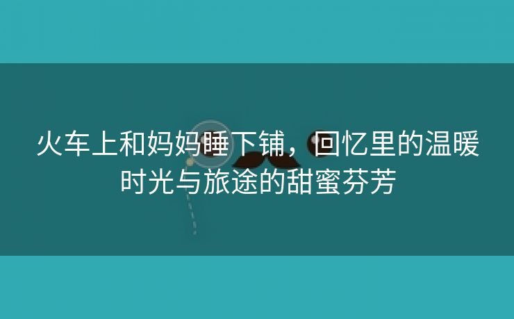 火车上和妈妈睡下铺，回忆里的温暖时光与旅途的甜蜜芬芳