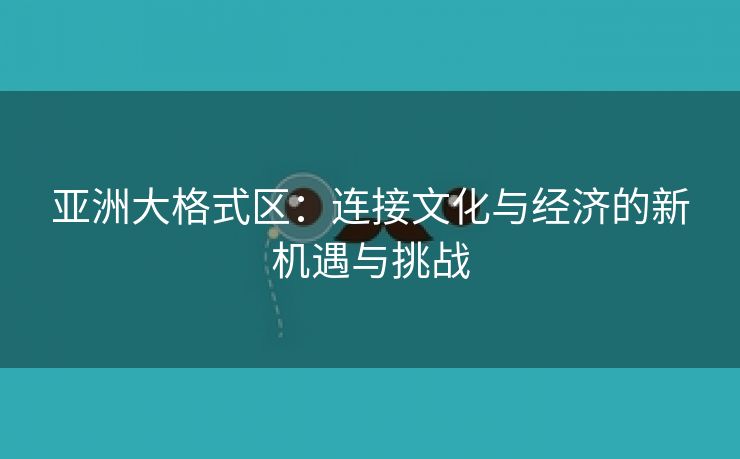 亚洲大格式区：连接文化与经济的新机遇与挑战