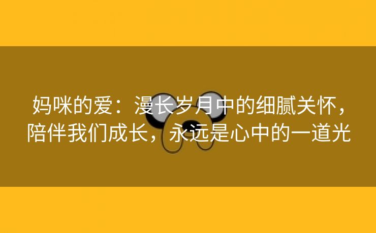 妈咪的爱：漫长岁月中的细腻关怀，陪伴我们成长，永远是心中的一道光