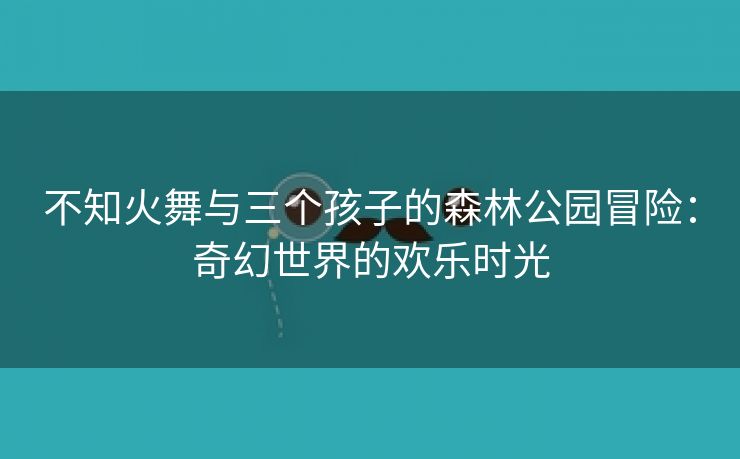 不知火舞与三个孩子的森林公园冒险：奇幻世界的欢乐时光