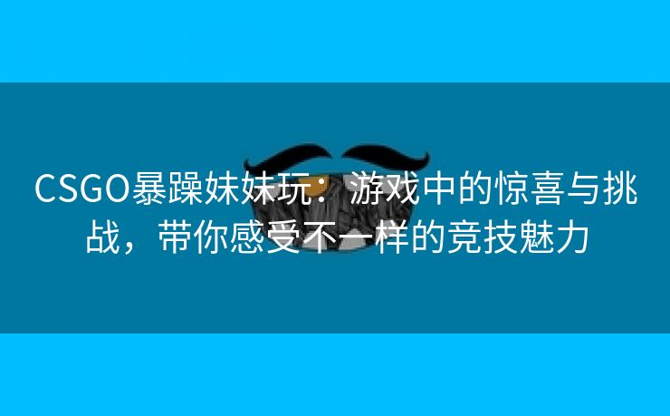 CSGO暴躁妹妹玩：游戏中的惊喜与挑战，带你感受不一样的竞技魅力