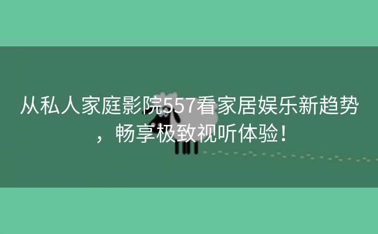 从私人家庭影院557看家居娱乐新趋势，畅享极致视听体验！