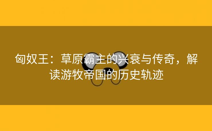 匈奴王：草原霸主的兴衰与传奇，解读游牧帝国的历史轨迹