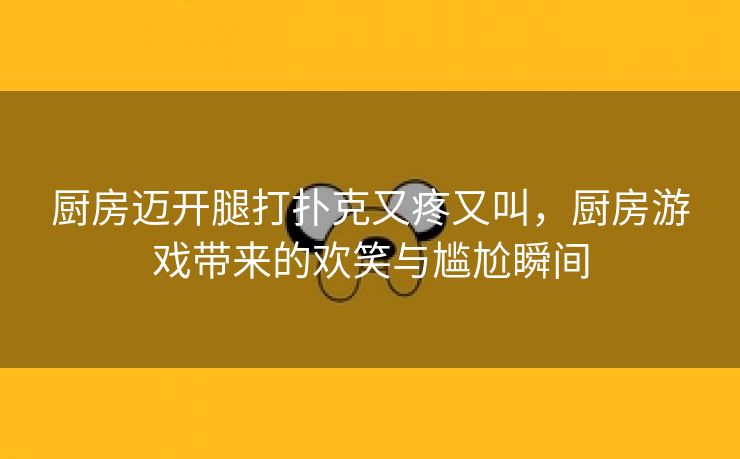 厨房迈开腿打扑克又疼又叫，厨房游戏带来的欢笑与尴尬瞬间