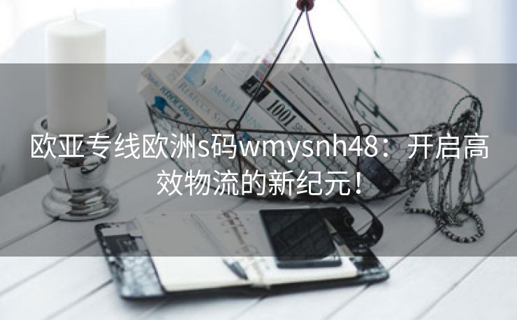 欧亚专线欧洲s码wmysnh48：开启高效物流的新纪元！