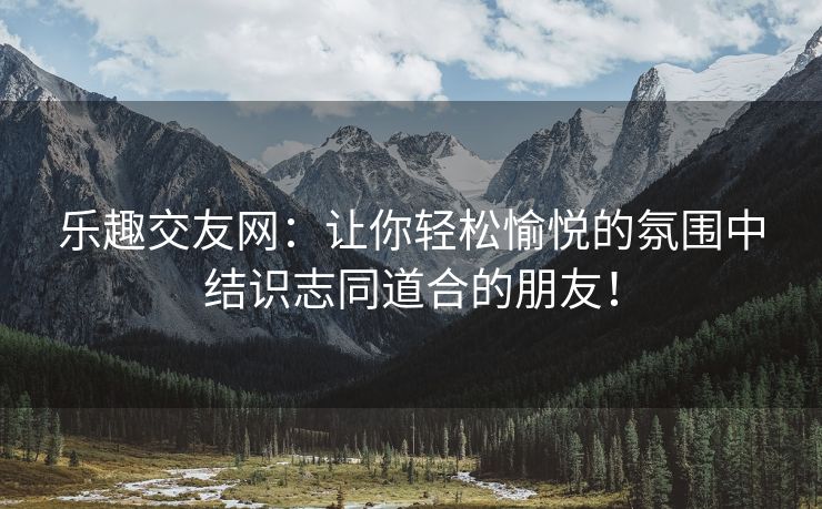 乐趣交友网：让你轻松愉悦的氛围中结识志同道合的朋友！