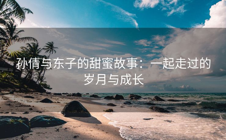 孙倩与东子的甜蜜故事：一起走过的岁月与成长