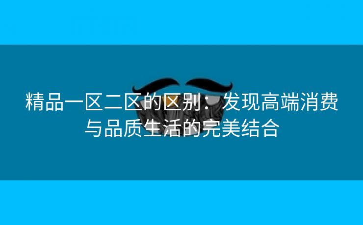 精品一区二区的区别：发现高端消费与品质生活的完美结合