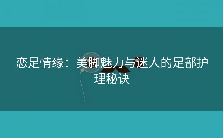 恋足情缘：美脚魅力与迷人的足部护理秘诀