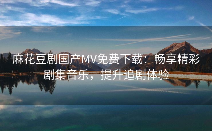 麻花豆剧国产MV免费下载：畅享精彩剧集音乐，提升追剧体验