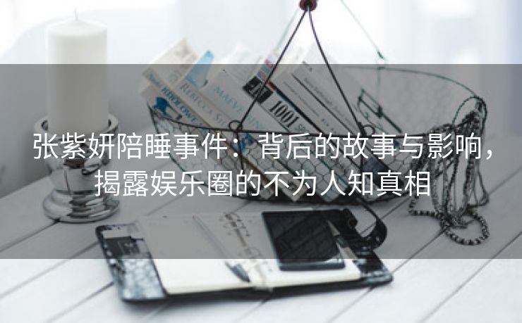 张紫妍陪睡事件：背后的故事与影响，揭露娱乐圈的不为人知真相