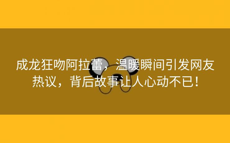 成龙狂吻阿拉蕾，温暖瞬间引发网友热议，背后故事让人心动不已！