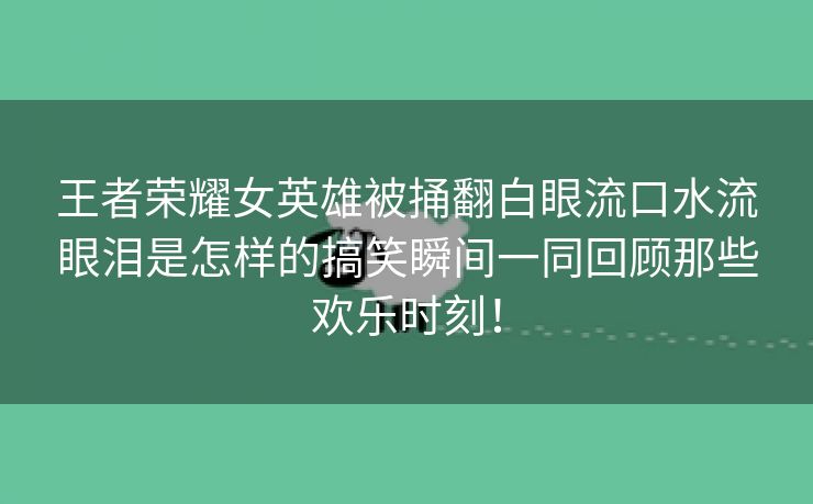 王者荣耀女英雄被捅翻白眼流口水流眼泪是怎样的搞笑瞬间一同回顾那些欢乐时刻！