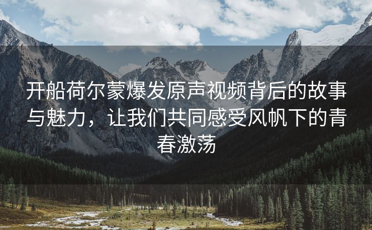 开船荷尔蒙爆发原声视频背后的故事与魅力，让我们共同感受风帆下的青春激荡