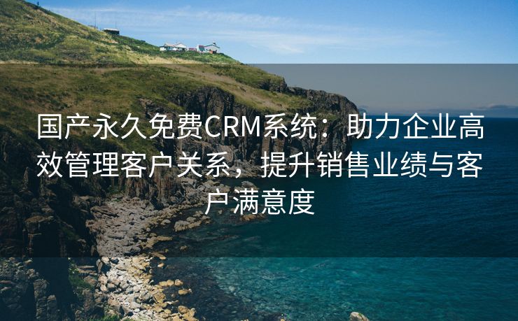 国产永久免费CRM系统：助力企业高效管理客户关系，提升销售业绩与客户满意度