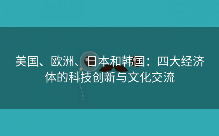 美国、欧洲、日本和韩国：四大经济体的科技创新与文化交流